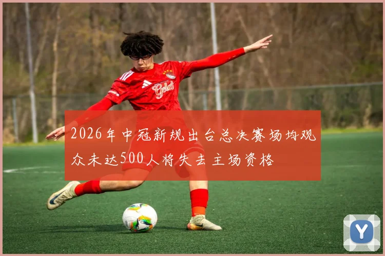 2026年中冠新规出台总决赛场均观众未达500人将失去主场资格