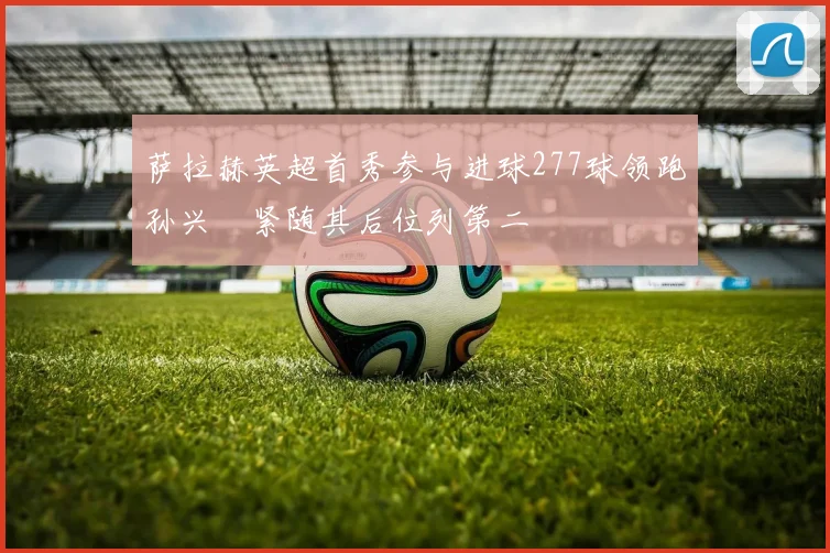 萨拉赫英超首秀参与进球277球领跑孙兴慜紧随其后位列第二