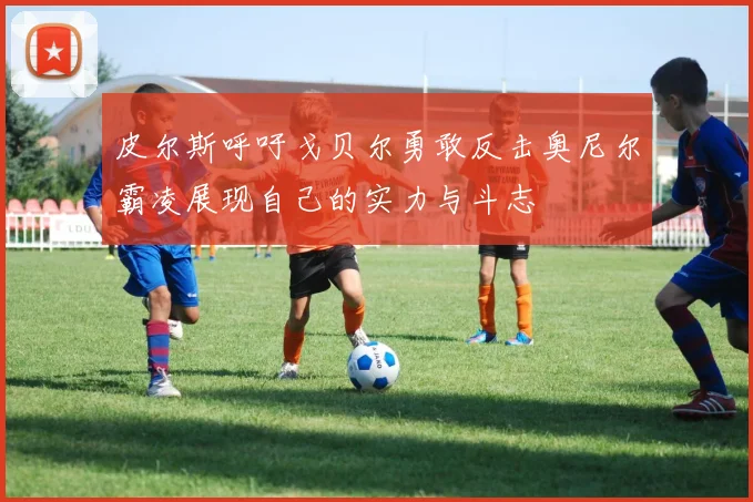 皮尔斯呼吁戈贝尔勇敢反击奥尼尔霸凌展现自己的实力与斗志