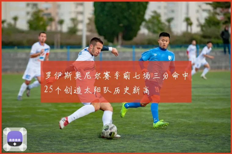罗伊斯奥尼尔赛季前七场三分命中25个创造太阳队历史新高