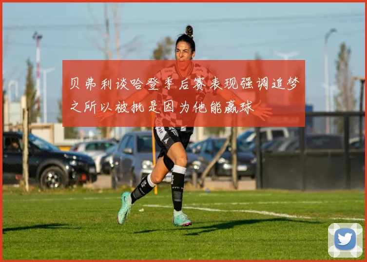 贝弗利谈哈登季后赛表现强调追梦之所以被批是因为他能赢球