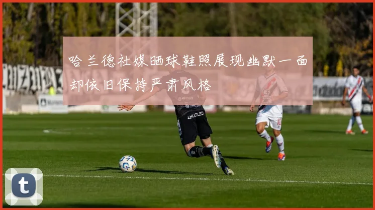 哈兰德社媒晒球鞋照展现幽默一面却依旧保持严肃风格