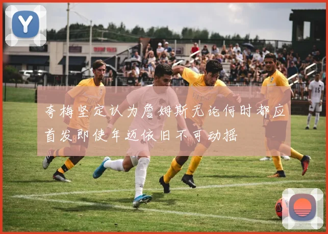 夸梅坚定认为詹姆斯无论何时都应首发即使年迈依旧不可动摇