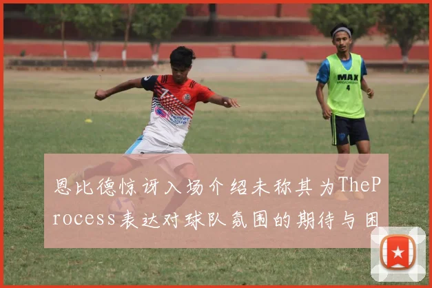 恩比德惊讶入场介绍未称其为TheProcess表达对球队氛围的期待与困惑