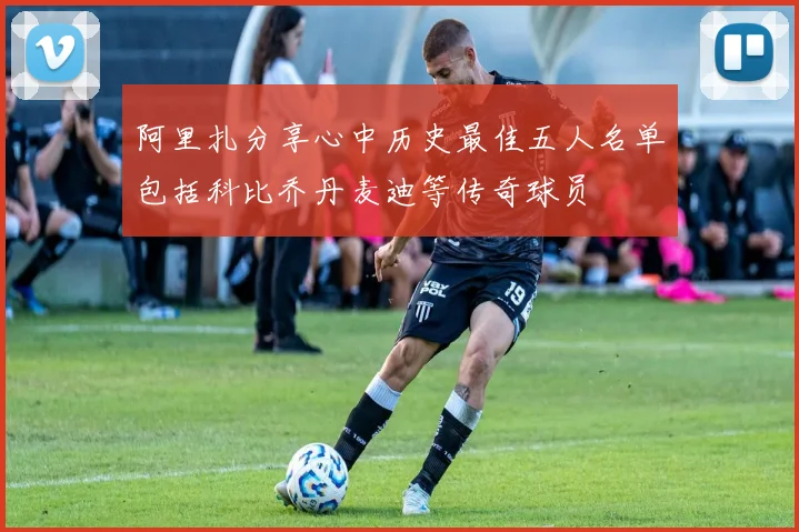 阿里扎分享心中历史最佳五人名单包括科比乔丹麦迪等传奇球员