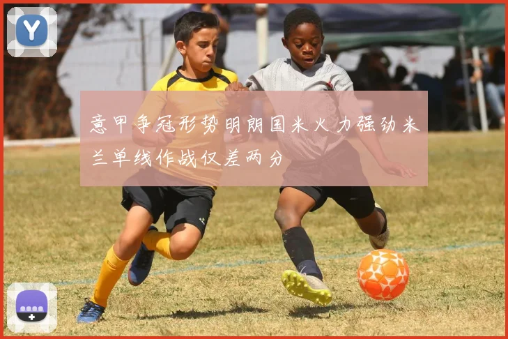 意甲争冠形势明朗国米火力强劲米兰单线作战仅差两分