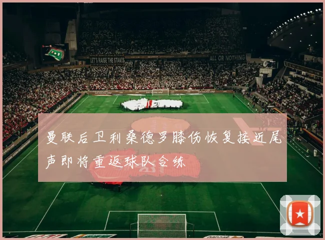 曼联后卫利桑德罗膝伤恢复接近尾声即将重返球队合练