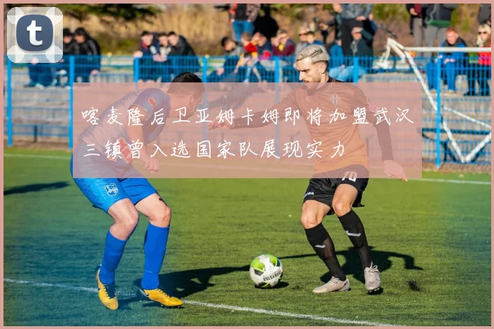 喀麦隆后卫亚姆卡姆即将加盟武汉三镇曾入选国家队展现实力