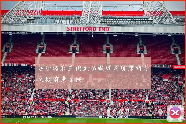 吕迪格和罗德里戈缺席合练摩纳哥之战前景堪忧