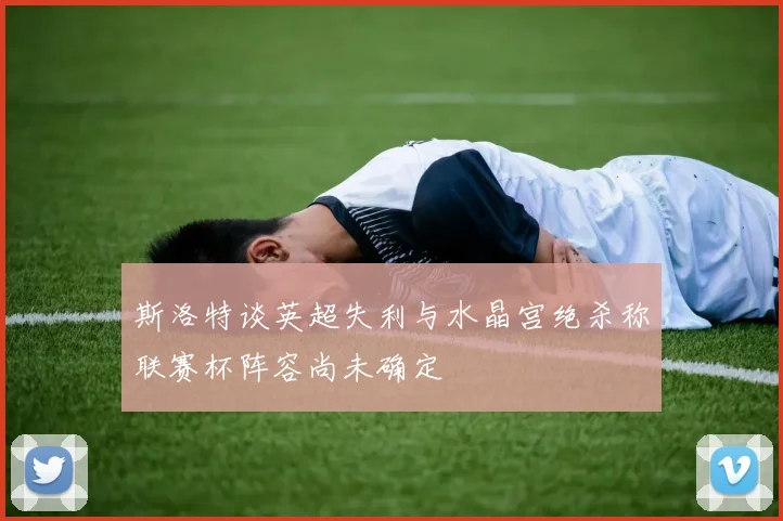斯洛特谈英超失利与水晶宫绝杀称联赛杯阵容尚未确定