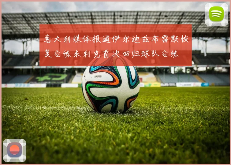 意大利媒体报道伊尔迪兹布雷默恢复合练米利克首次回归球队合练