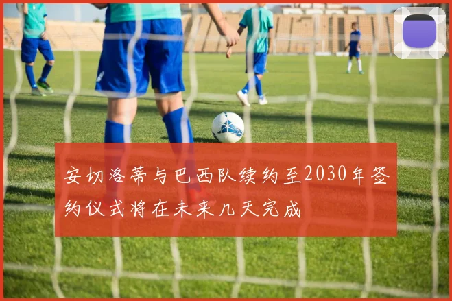 安切洛蒂与巴西队续约至2030年签约仪式将在未来几天完成
