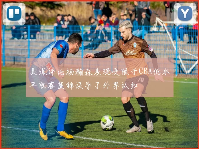 美媒评论杨瀚森表现受限于CBA低水平联赛集锦误导了外界认知