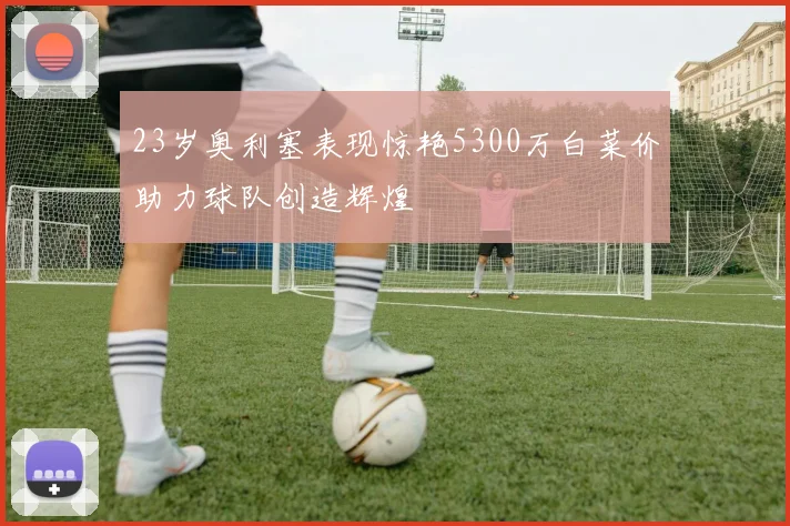 23岁奥利塞表现惊艳5300万白菜价助力球队创造辉煌
