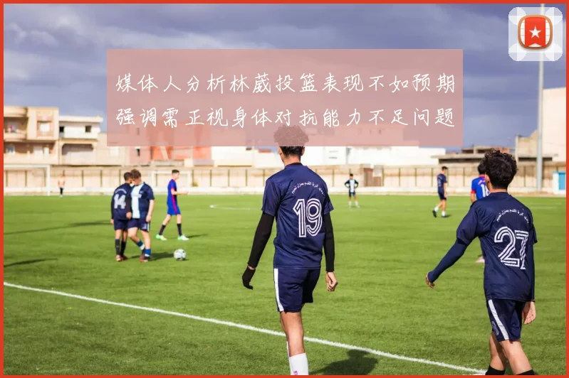 媒体人分析林葳投篮表现不如预期强调需正视身体对抗能力不足问题