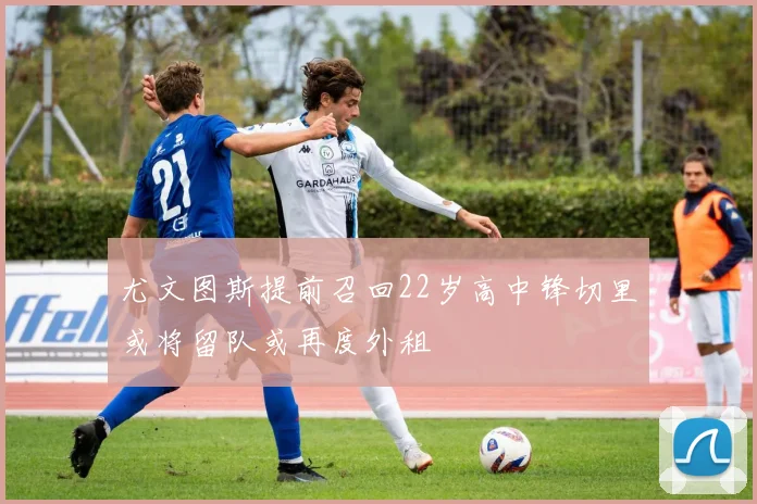 尤文图斯提前召回22岁高中锋切里或将留队或再度外租