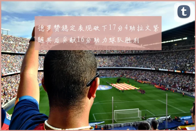 德罗赞稳定表现砍下17分4助拉文紧随其后贡献16分助力球队胜利