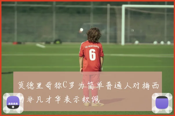 莫德里奇称C罗为简单普通人对梅西的非凡才华表示钦佩