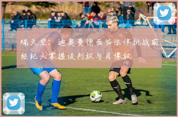 瑞天空：迪奥曼德面临法律挑战前经纪人掌握谈判权与肖像权