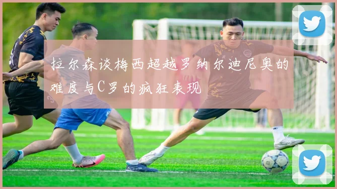拉尔森谈梅西超越罗纳尔迪尼奥的难度与C罗的疯狂表现