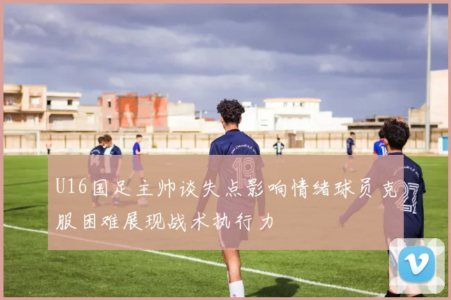 U16国足主帅谈失点影响情绪球员克服困难展现战术执行力