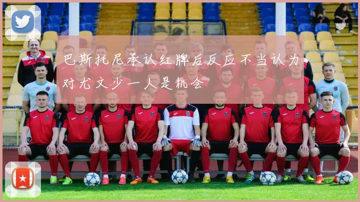 巴斯托尼承认红牌后反应不当认为对尤文少一人是机会