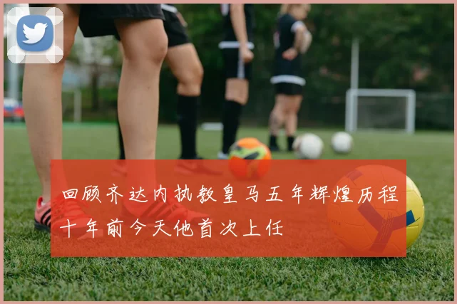 回顾齐达内执教皇马五年辉煌历程十年前今天他首次上任