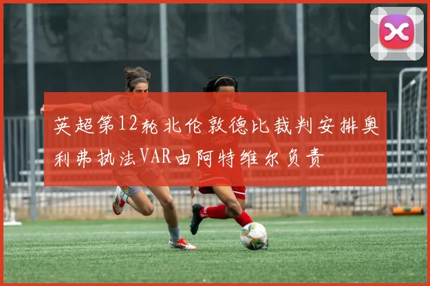 英超第12轮北伦敦德比裁判安排奥利弗执法VAR由阿特维尔负责