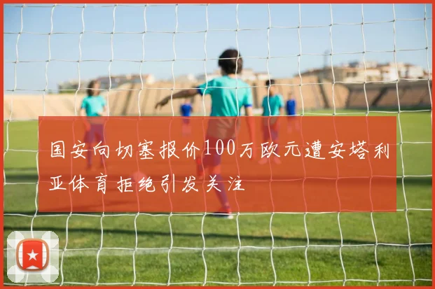 国安向切塞报价100万欧元遭安塔利亚体育拒绝引发关注