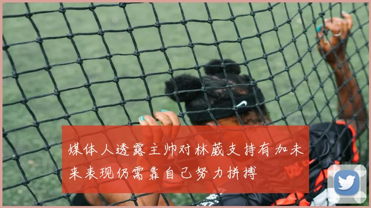 媒体人透露主帅对林葳支持有加未来表现仍需靠自己努力拼搏