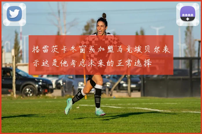 格雷茨卡冬窗或加盟马竞埃贝尔表示这是他考虑未来的正常选择