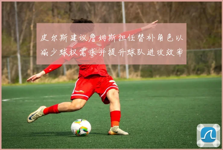 皮尔斯建议詹姆斯担任替补角色以减少球权需求并提升球队进攻效率