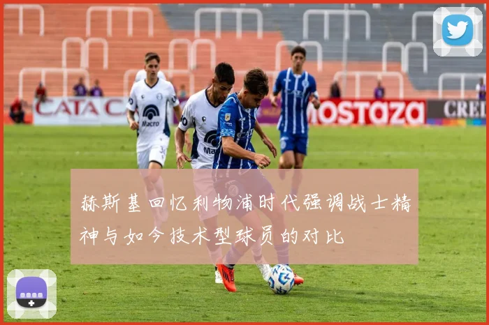 赫斯基回忆利物浦时代强调战士精神与如今技术型球员的对比