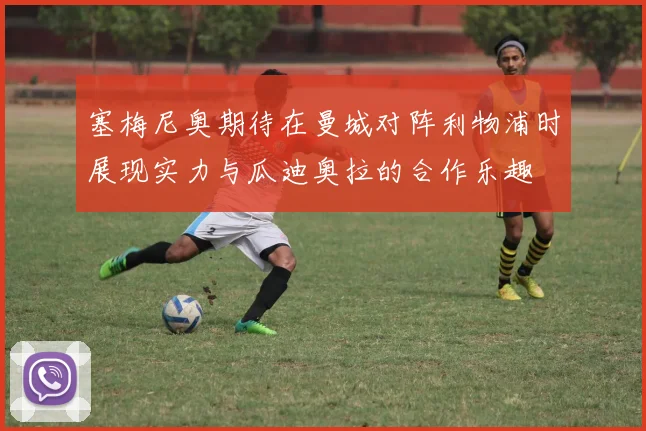 塞梅尼奥期待在曼城对阵利物浦时展现实力与瓜迪奥拉的合作乐趣