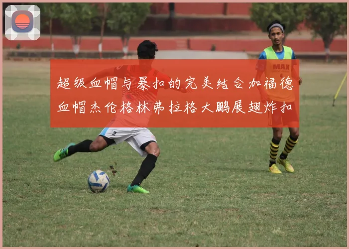 超级血帽与暴扣的完美结合加福德血帽杰伦格林弗拉格大鹏展翅炸扣精彩瞬间
