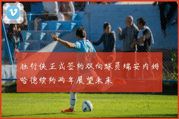 独行侠正式签约双向球员瑞安内姆哈德续约两年展望未来