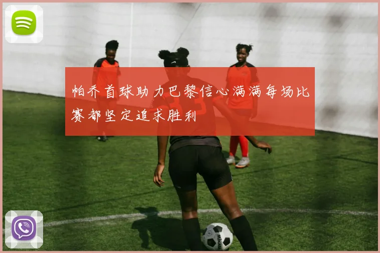 帕乔首球助力巴黎信心满满每场比赛都坚定追求胜利
